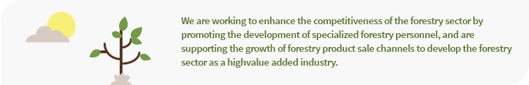 We are working to enhance the competitiveness of the forestry sector by promoting the development of pecialized forestry personnel, and are supporting the growth of forestry product sale channels to develop the forestry sector as a highvalue added industry.