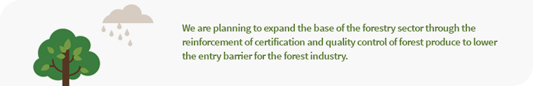 We are planning to expand the base of the forestry sector through the reinforcement of certification and quality control of forest produce to lower the entry barrier for the forest industry.